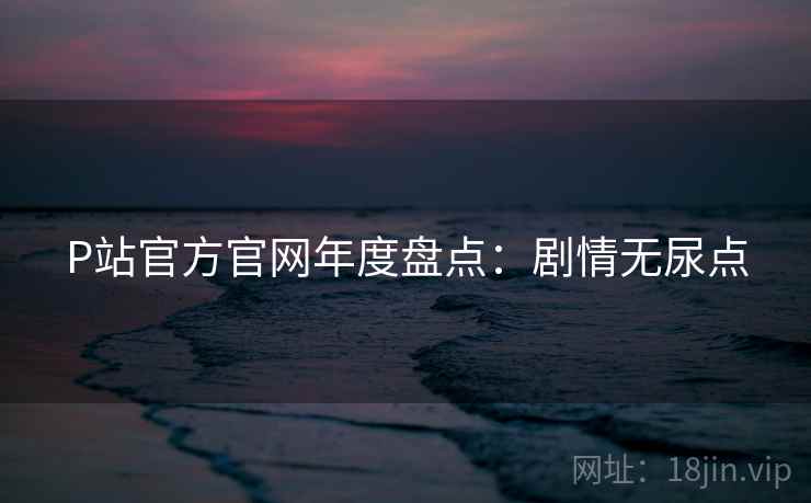 P站官方官网年度盘点：剧情无尿点