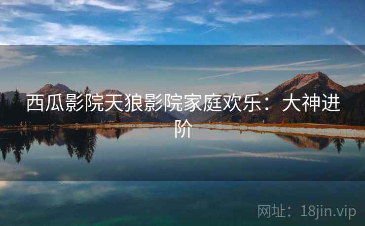 西瓜影院天狼影院家庭欢乐:大神进阶 西瓜影院天狼影院家庭欢乐:大神进阶