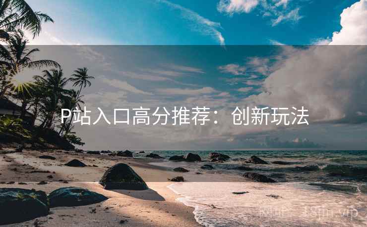 P站入口高分推荐：创新玩法