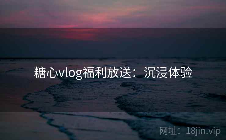 糖心vlog福利放送：沉浸体验